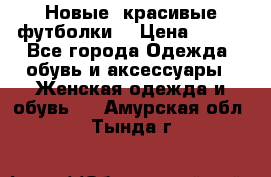 Новые, красивые футболки  › Цена ­ 550 - Все города Одежда, обувь и аксессуары » Женская одежда и обувь   . Амурская обл.,Тында г.